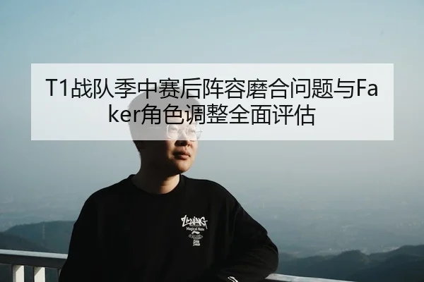 T1战队季中赛后阵容磨合问题与Faker角色调整全面评估